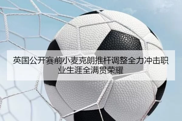 英国公开赛前小麦克朗推杆调整全力冲击职业生涯全满贯荣耀